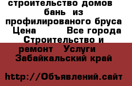 строительство домов , бань  из профилированого бруса › Цена ­ 100 - Все города Строительство и ремонт » Услуги   . Забайкальский край